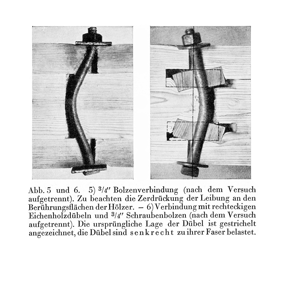 Abb. 5 und 6. 5) 3/4" Bolzenverbindung (nach dem Versuch aufgetrennt). Zu beachten die Zerdrückung der Leibung an den Berührungsflächen der Hölzer. - 6)Verbindung mit rechteckigen Eichenholzdübeln und 3/4" Schraubenbolzen (nach dem Versuch aufgetrennt). Die ursprüngliche Lage der Dübel ist gestrichelt angezeichnet, die Dübel sind senkrecht zu ihrer Faser belastet.