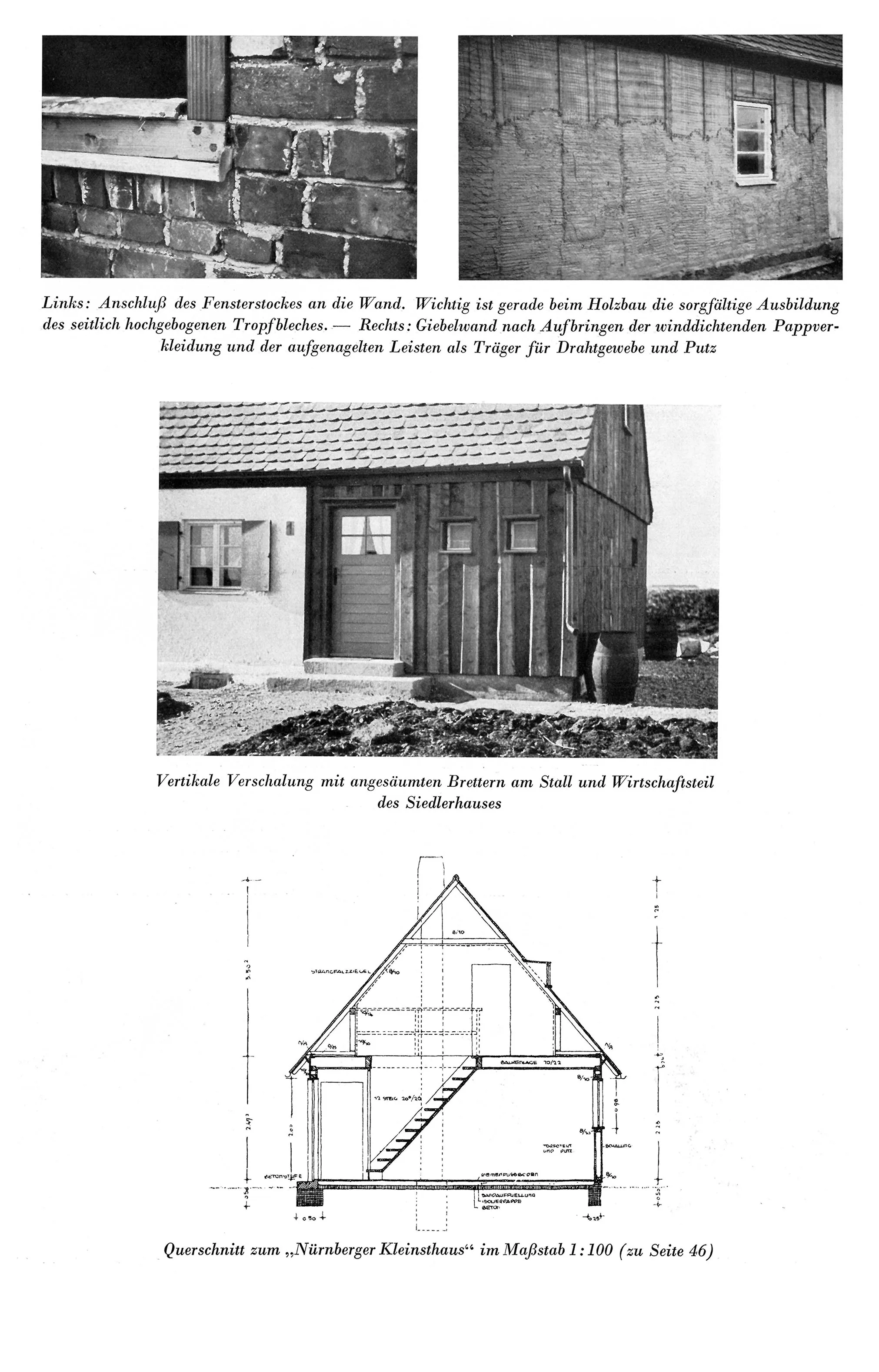 Links: Anschluß des Fensterstockes an die Wand. Wichtig ist gerade beim Holzbau die sorgfältige Ausbildung des seitlich hochgebogenen Tropfbleches. Rechts: Giebelwand nach Aufbringen der winddichtenden Pappverkleidung und der aufgenagelten Leisten als Träger für Drahtgewebe und Putz
Mitte: Vertikale Verschalung mit ungesäumten Brettern am Stall und Wirtschaftsteil des Siedlerhauses
Unten: Querschnitt zum "Nürnberger Kleinsthaus" im Maßstab 1:100 (zu Seite 46)